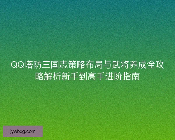 QQ塔防三国志策略布局与武将养成全攻略解析新手到高手进阶指南