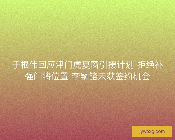 于根伟回应津门虎夏窗引援计划 拒绝补强门将位置 李嗣镕未获签约机会