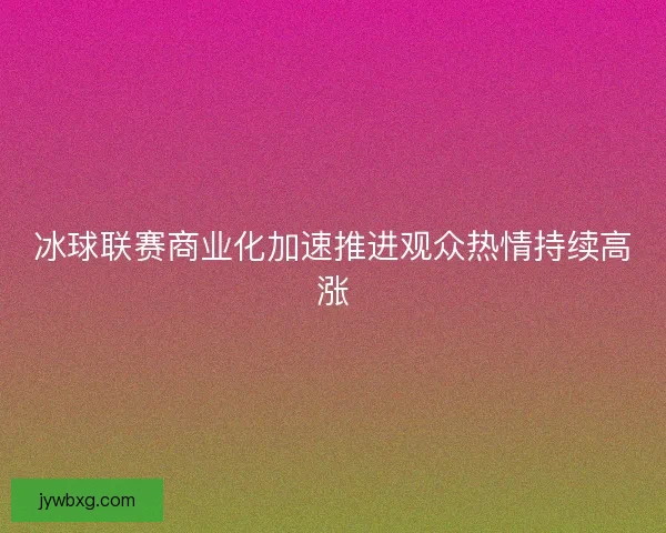 冰球联赛商业化加速推进观众热情持续高涨