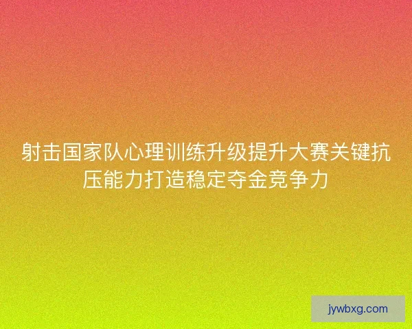 射击国家队心理训练升级提升大赛关键抗压能力打造稳定夺金竞争力