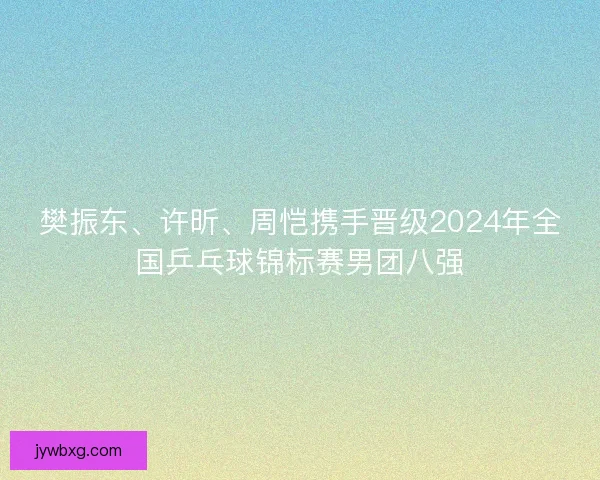 樊振东、许昕、周恺携手晋级2024年全国乒乓球锦标赛男团八强