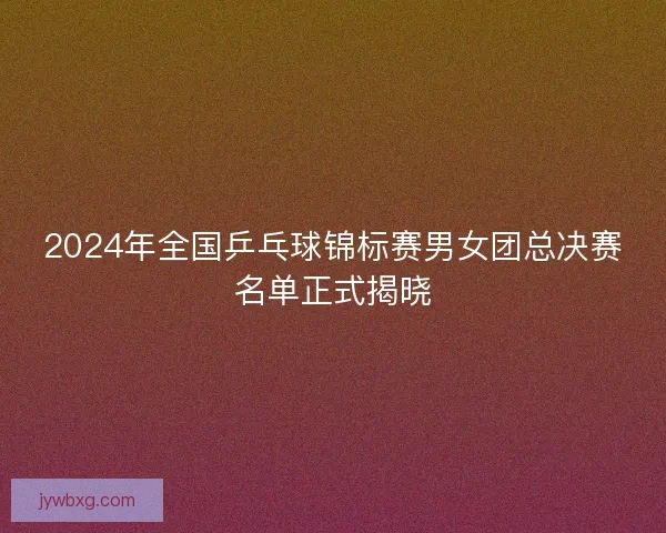 2024年全国乒乓球锦标赛男女团总决赛名单正式揭晓