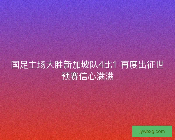 国足主场大胜新加坡队4比1 再度出征世预赛信心满满 国足主场大胜新加坡队4比1 再度出征世预赛信心满满