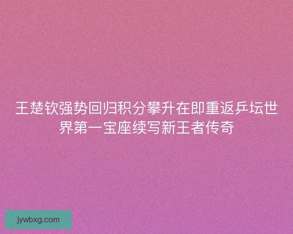 王楚钦强势回归积分攀升在即重返乒坛世界第一宝座续写新王者传奇 王楚钦强势回归积分攀升在即重返乒坛世界第一宝座续写新王者传奇
