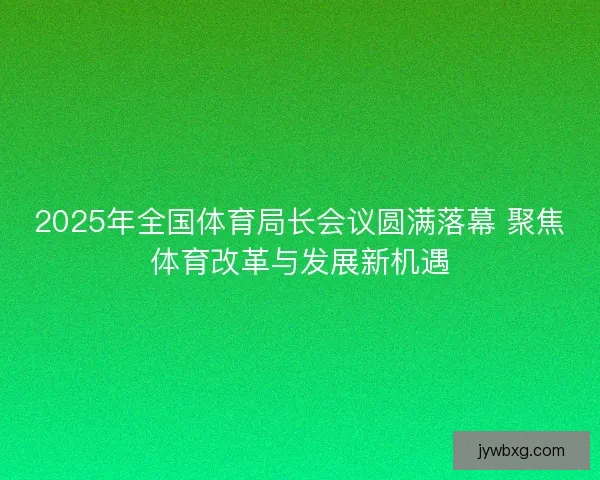 2025年全国体育局长会议圆满落幕 聚焦体育改革与发展新机遇 2025年全国体育局长会议圆满落幕 聚焦体育改革与发展新机遇