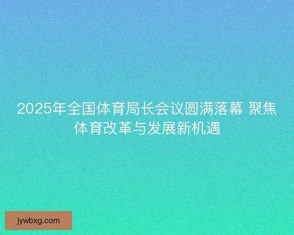 2025年全国体育局长会议圆满落幕 聚焦体育改革与发展新机遇