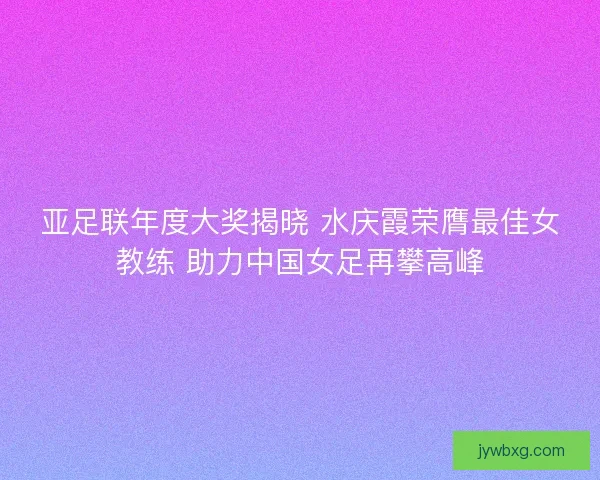 亚足联年度大奖揭晓 水庆霞荣膺最佳女教练 助力中国女足再攀高峰