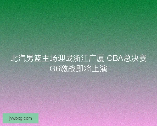 北汽男篮主场迎战浙江广厦 CBA总决赛G6激战即将上演