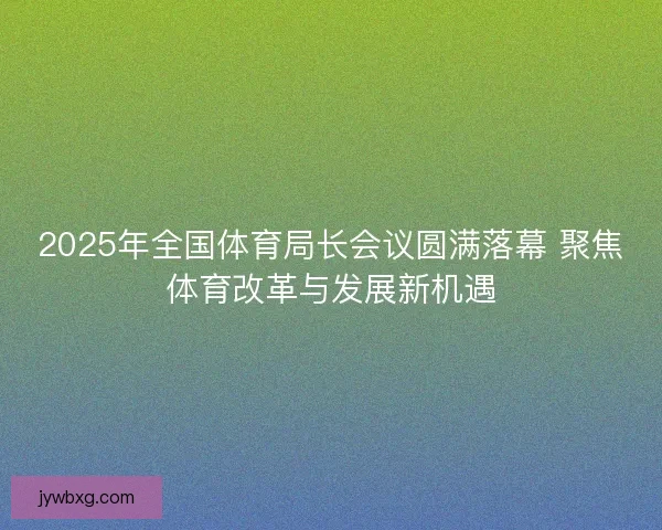 2025年全国体育局长会议圆满落幕 聚焦体育改革与发展新机遇 2025年全国体育局长会议圆满落幕 聚焦体育改革与发展新机遇