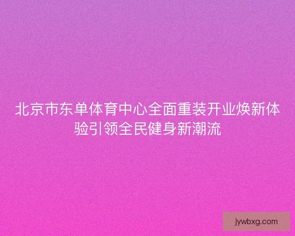 北京市东单体育中心全面重装开业焕新体验引领全民健身新潮流 北京市东单体育中心全面重装开业焕新体验引领全民健身新潮流