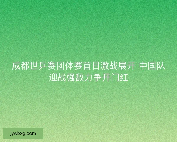 成都世乒赛团体赛首日激战展开 中国队迎战强敌力争开门红