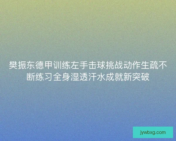 樊振东德甲训练左手击球挑战动作生疏不断练习全身湿透汗水成就新突破