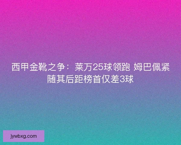 西甲金靴之争：莱万25球领跑 姆巴佩紧随其后距榜首仅差3球