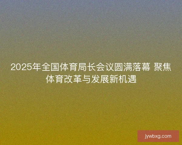 2025年全国体育局长会议圆满落幕 聚焦体育改革与发展新机遇