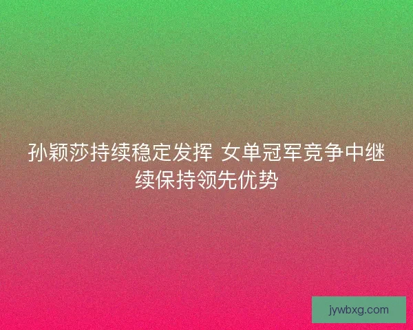 孙颖莎持续稳定发挥 女单冠军竞争中继续保持领先优势 孙颖莎持续稳定发挥 女单冠军竞争中继续保持领先优势